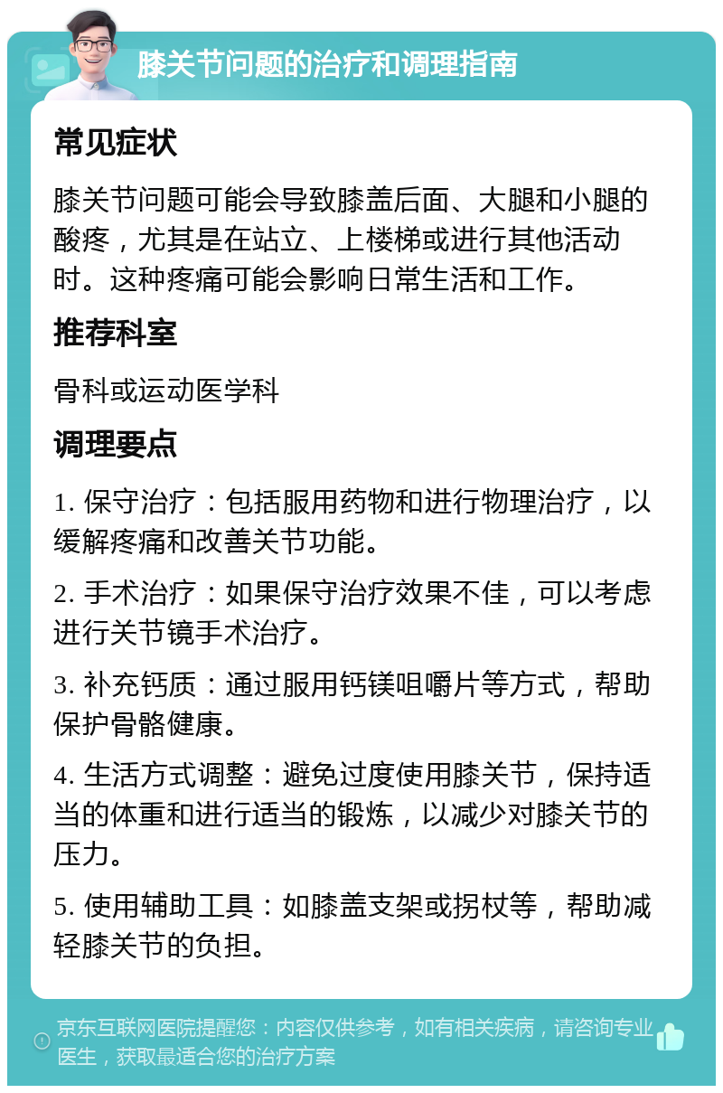 膝关节问题的治疗和调理指南 常见症状 膝关节问题可能会导致膝盖后面、大腿和小腿的酸疼，尤其是在站立、上楼梯或进行其他活动时。这种疼痛可能会影响日常生活和工作。 推荐科室 骨科或运动医学科 调理要点 1. 保守治疗：包括服用药物和进行物理治疗，以缓解疼痛和改善关节功能。 2. 手术治疗：如果保守治疗效果不佳，可以考虑进行关节镜手术治疗。 3. 补充钙质：通过服用钙镁咀嚼片等方式，帮助保护骨骼健康。 4. 生活方式调整：避免过度使用膝关节，保持适当的体重和进行适当的锻炼，以减少对膝关节的压力。 5. 使用辅助工具：如膝盖支架或拐杖等，帮助减轻膝关节的负担。