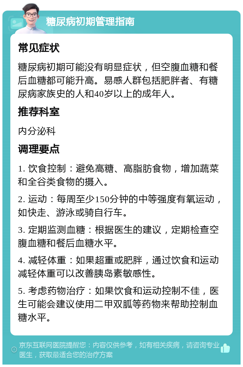 糖尿病初期管理指南 常见症状 糖尿病初期可能没有明显症状，但空腹血糖和餐后血糖都可能升高。易感人群包括肥胖者、有糖尿病家族史的人和40岁以上的成年人。 推荐科室 内分泌科 调理要点 1. 饮食控制：避免高糖、高脂肪食物，增加蔬菜和全谷类食物的摄入。 2. 运动：每周至少150分钟的中等强度有氧运动，如快走、游泳或骑自行车。 3. 定期监测血糖：根据医生的建议，定期检查空腹血糖和餐后血糖水平。 4. 减轻体重：如果超重或肥胖，通过饮食和运动减轻体重可以改善胰岛素敏感性。 5. 考虑药物治疗：如果饮食和运动控制不佳，医生可能会建议使用二甲双胍等药物来帮助控制血糖水平。