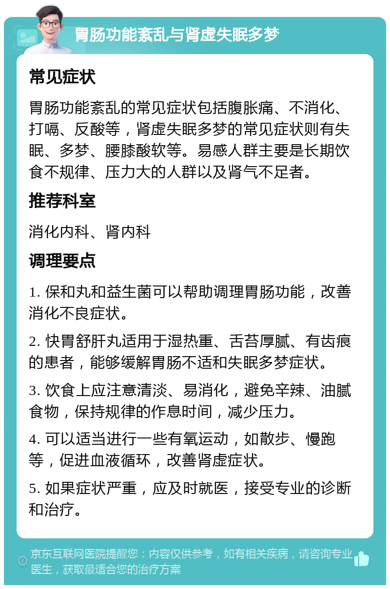 胃肠功能紊乱与肾虚失眠多梦 常见症状 胃肠功能紊乱的常见症状包括腹胀痛、不消化、打嗝、反酸等，肾虚失眠多梦的常见症状则有失眠、多梦、腰膝酸软等。易感人群主要是长期饮食不规律、压力大的人群以及肾气不足者。 推荐科室 消化内科、肾内科 调理要点 1. 保和丸和益生菌可以帮助调理胃肠功能，改善消化不良症状。 2. 快胃舒肝丸适用于湿热重、舌苔厚腻、有齿痕的患者，能够缓解胃肠不适和失眠多梦症状。 3. 饮食上应注意清淡、易消化，避免辛辣、油腻食物，保持规律的作息时间，减少压力。 4. 可以适当进行一些有氧运动，如散步、慢跑等，促进血液循环，改善肾虚症状。 5. 如果症状严重，应及时就医，接受专业的诊断和治疗。