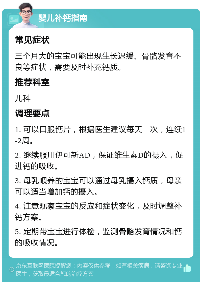 婴儿补钙指南 常见症状 三个月大的宝宝可能出现生长迟缓、骨骼发育不良等症状，需要及时补充钙质。 推荐科室 儿科 调理要点 1. 可以口服钙片，根据医生建议每天一次，连续1-2周。 2. 继续服用伊可新AD，保证维生素D的摄入，促进钙的吸收。 3. 母乳喂养的宝宝可以通过母乳摄入钙质，母亲可以适当增加钙的摄入。 4. 注意观察宝宝的反应和症状变化，及时调整补钙方案。 5. 定期带宝宝进行体检，监测骨骼发育情况和钙的吸收情况。