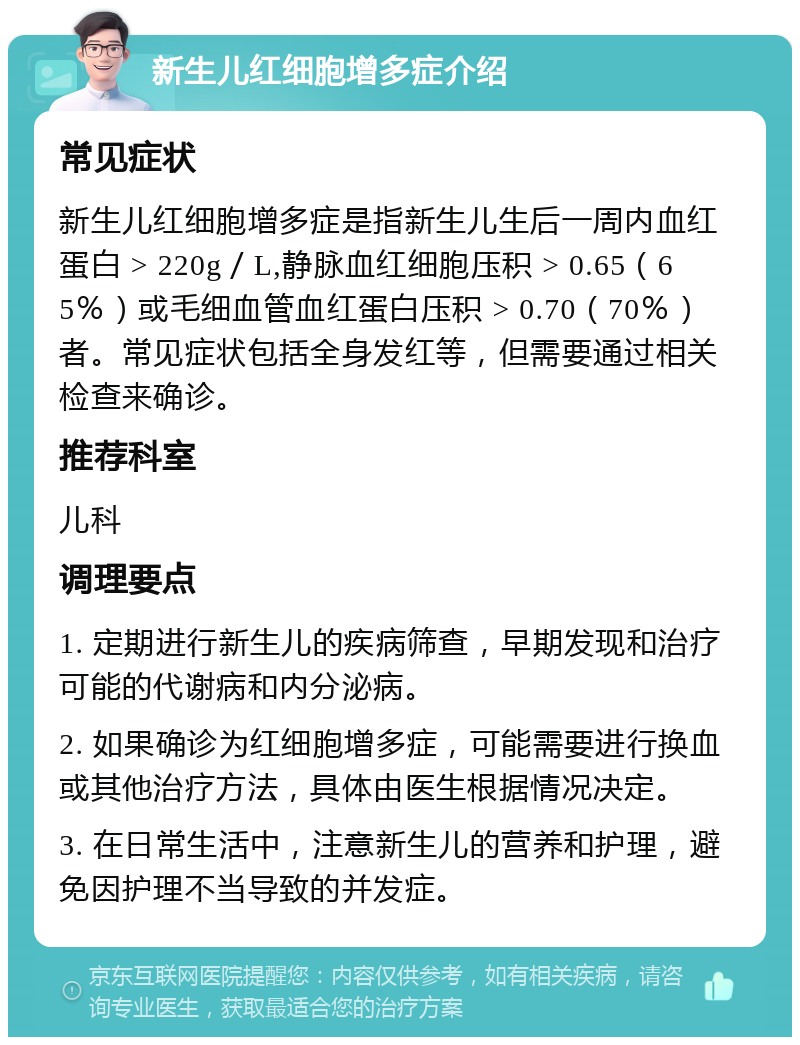 新生儿红细胞增多症介绍 常见症状 新生儿红细胞增多症是指新生儿生后一周内血红蛋白 > 220g／L,静脉血红细胞压积 > 0.65（65％）或毛细血管血红蛋白压积 > 0.70（70％）者。常见症状包括全身发红等，但需要通过相关检查来确诊。 推荐科室 儿科 调理要点 1. 定期进行新生儿的疾病筛查，早期发现和治疗可能的代谢病和内分泌病。 2. 如果确诊为红细胞增多症，可能需要进行换血或其他治疗方法，具体由医生根据情况决定。 3. 在日常生活中，注意新生儿的营养和护理，避免因护理不当导致的并发症。