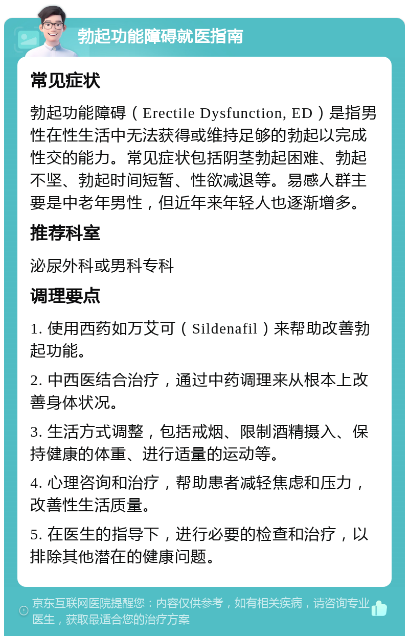 勃起功能障碍就医指南 常见症状 勃起功能障碍（Erectile Dysfunction, ED）是指男性在性生活中无法获得或维持足够的勃起以完成性交的能力。常见症状包括阴茎勃起困难、勃起不坚、勃起时间短暂、性欲减退等。易感人群主要是中老年男性，但近年来年轻人也逐渐增多。 推荐科室 泌尿外科或男科专科 调理要点 1. 使用西药如万艾可（Sildenafil）来帮助改善勃起功能。 2. 中西医结合治疗，通过中药调理来从根本上改善身体状况。 3. 生活方式调整，包括戒烟、限制酒精摄入、保持健康的体重、进行适量的运动等。 4. 心理咨询和治疗，帮助患者减轻焦虑和压力，改善性生活质量。 5. 在医生的指导下，进行必要的检查和治疗，以排除其他潜在的健康问题。