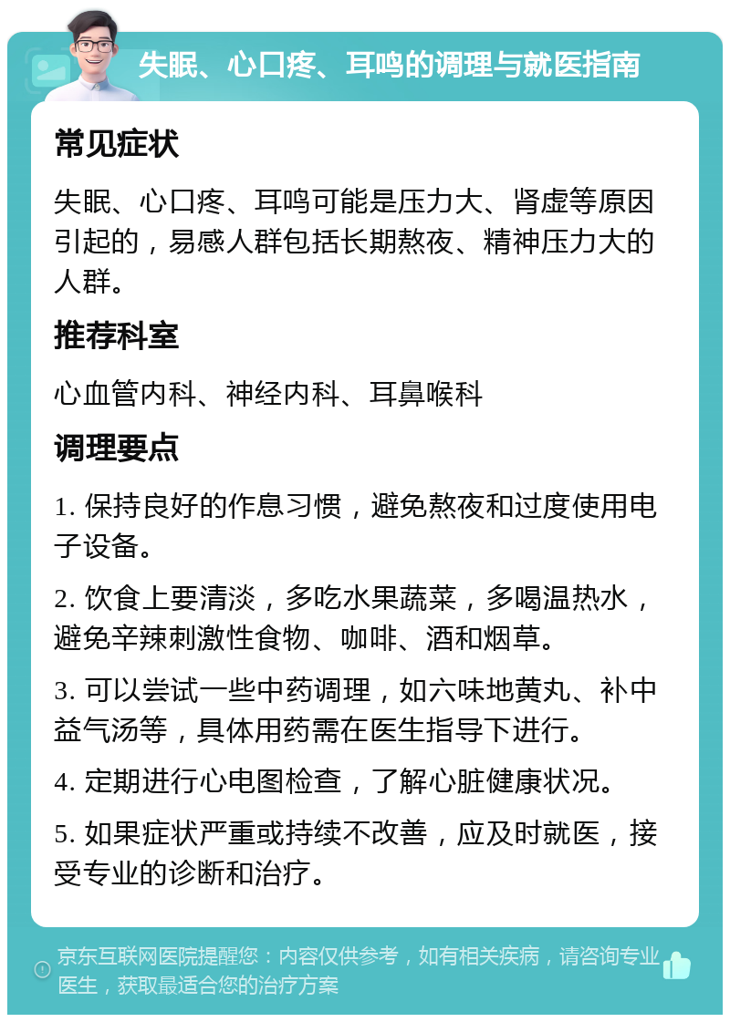 失眠、心口疼、耳鸣的调理与就医指南 常见症状 失眠、心口疼、耳鸣可能是压力大、肾虚等原因引起的，易感人群包括长期熬夜、精神压力大的人群。 推荐科室 心血管内科、神经内科、耳鼻喉科 调理要点 1. 保持良好的作息习惯，避免熬夜和过度使用电子设备。 2. 饮食上要清淡，多吃水果蔬菜，多喝温热水，避免辛辣刺激性食物、咖啡、酒和烟草。 3. 可以尝试一些中药调理，如六味地黄丸、补中益气汤等，具体用药需在医生指导下进行。 4. 定期进行心电图检查，了解心脏健康状况。 5. 如果症状严重或持续不改善，应及时就医，接受专业的诊断和治疗。