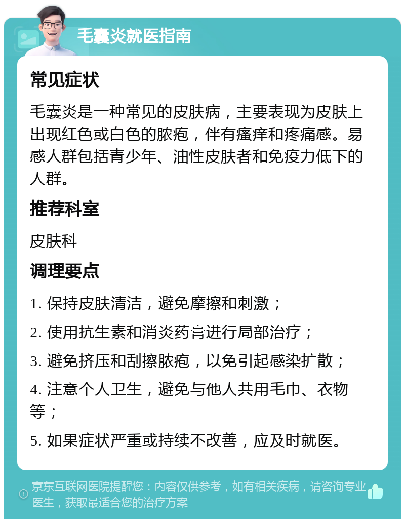 毛囊炎就医指南 常见症状 毛囊炎是一种常见的皮肤病，主要表现为皮肤上出现红色或白色的脓疱，伴有瘙痒和疼痛感。易感人群包括青少年、油性皮肤者和免疫力低下的人群。 推荐科室 皮肤科 调理要点 1. 保持皮肤清洁，避免摩擦和刺激； 2. 使用抗生素和消炎药膏进行局部治疗； 3. 避免挤压和刮擦脓疱，以免引起感染扩散； 4. 注意个人卫生，避免与他人共用毛巾、衣物等； 5. 如果症状严重或持续不改善，应及时就医。