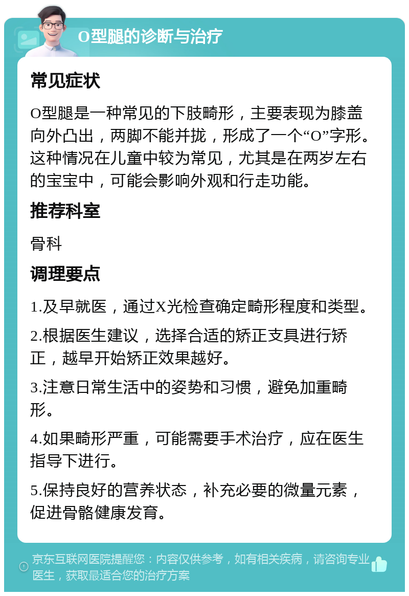 O型腿的诊断与治疗 常见症状 O型腿是一种常见的下肢畸形，主要表现为膝盖向外凸出，两脚不能并拢，形成了一个“O”字形。这种情况在儿童中较为常见，尤其是在两岁左右的宝宝中，可能会影响外观和行走功能。 推荐科室 骨科 调理要点 1.及早就医，通过X光检查确定畸形程度和类型。 2.根据医生建议，选择合适的矫正支具进行矫正，越早开始矫正效果越好。 3.注意日常生活中的姿势和习惯，避免加重畸形。 4.如果畸形严重，可能需要手术治疗，应在医生指导下进行。 5.保持良好的营养状态，补充必要的微量元素，促进骨骼健康发育。