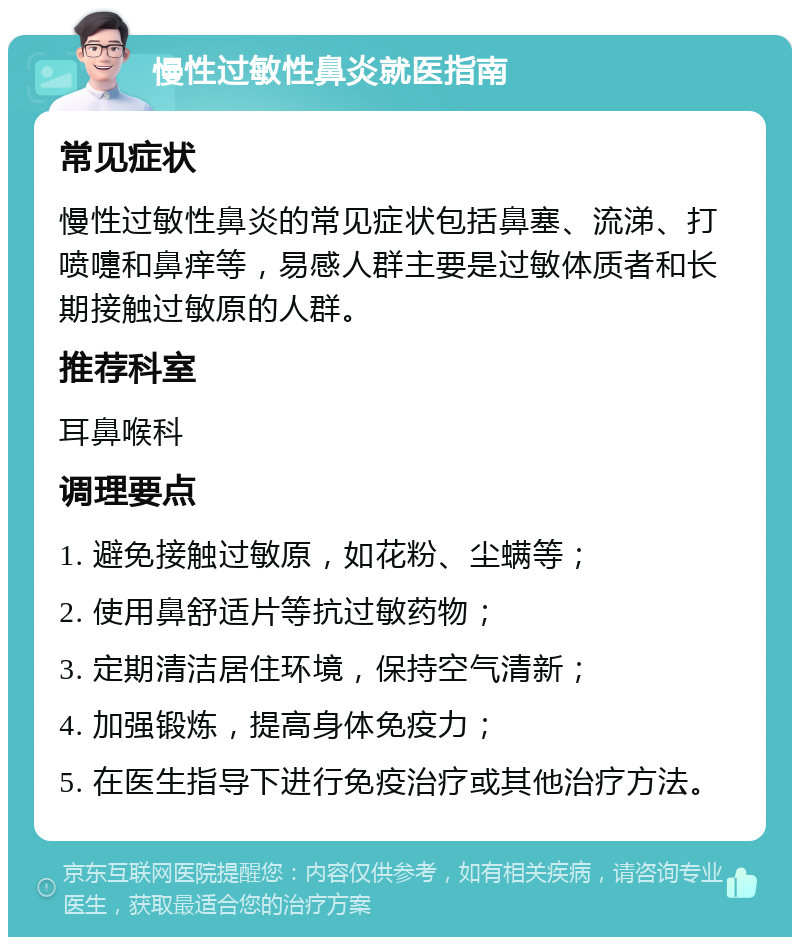 慢性过敏性鼻炎就医指南 常见症状 慢性过敏性鼻炎的常见症状包括鼻塞、流涕、打喷嚏和鼻痒等，易感人群主要是过敏体质者和长期接触过敏原的人群。 推荐科室 耳鼻喉科 调理要点 1. 避免接触过敏原，如花粉、尘螨等； 2. 使用鼻舒适片等抗过敏药物； 3. 定期清洁居住环境，保持空气清新； 4. 加强锻炼，提高身体免疫力； 5. 在医生指导下进行免疫治疗或其他治疗方法。