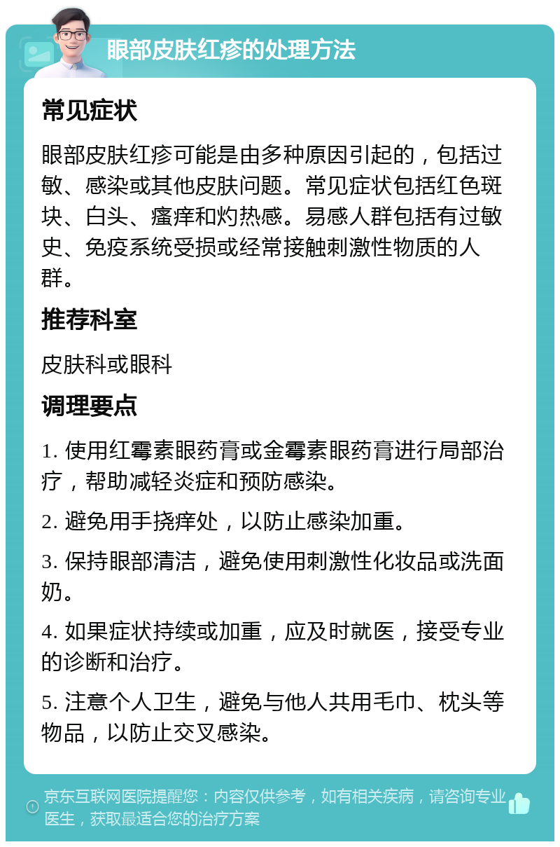 眼部皮肤红疹的处理方法 常见症状 眼部皮肤红疹可能是由多种原因引起的，包括过敏、感染或其他皮肤问题。常见症状包括红色斑块、白头、瘙痒和灼热感。易感人群包括有过敏史、免疫系统受损或经常接触刺激性物质的人群。 推荐科室 皮肤科或眼科 调理要点 1. 使用红霉素眼药膏或金霉素眼药膏进行局部治疗，帮助减轻炎症和预防感染。 2. 避免用手挠痒处，以防止感染加重。 3. 保持眼部清洁，避免使用刺激性化妆品或洗面奶。 4. 如果症状持续或加重，应及时就医，接受专业的诊断和治疗。 5. 注意个人卫生，避免与他人共用毛巾、枕头等物品，以防止交叉感染。