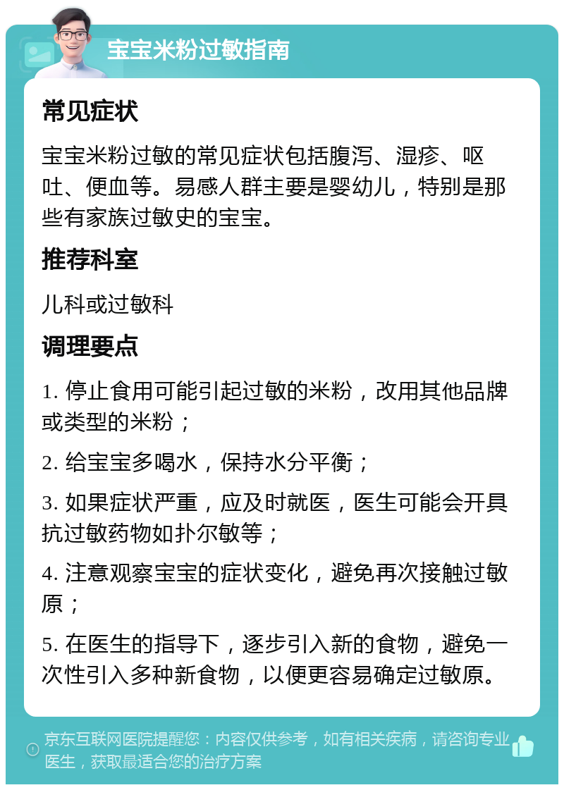 宝宝米粉过敏指南 常见症状 宝宝米粉过敏的常见症状包括腹泻、湿疹、呕吐、便血等。易感人群主要是婴幼儿，特别是那些有家族过敏史的宝宝。 推荐科室 儿科或过敏科 调理要点 1. 停止食用可能引起过敏的米粉，改用其他品牌或类型的米粉； 2. 给宝宝多喝水，保持水分平衡； 3. 如果症状严重，应及时就医，医生可能会开具抗过敏药物如扑尔敏等； 4. 注意观察宝宝的症状变化，避免再次接触过敏原； 5. 在医生的指导下，逐步引入新的食物，避免一次性引入多种新食物，以便更容易确定过敏原。