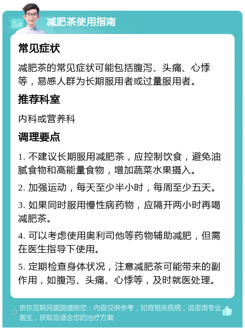 减肥茶使用指南 常见症状 减肥茶的常见症状可能包括腹泻、头痛、心悸等，易感人群为长期服用者或过量服用者。 推荐科室 内科或营养科 调理要点 1. 不建议长期服用减肥茶，应控制饮食，避免油腻食物和高能量食物，增加蔬菜水果摄入。 2. 加强运动，每天至少半小时，每周至少五天。 3. 如果同时服用慢性病药物，应隔开两小时再喝减肥茶。 4. 可以考虑使用奥利司他等药物辅助减肥，但需在医生指导下使用。 5. 定期检查身体状况，注意减肥茶可能带来的副作用，如腹泻、头痛、心悸等，及时就医处理。