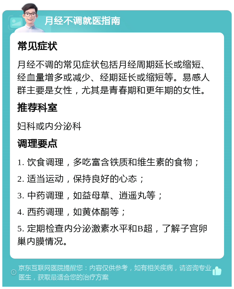 月经不调就医指南 常见症状 月经不调的常见症状包括月经周期延长或缩短、经血量增多或减少、经期延长或缩短等。易感人群主要是女性，尤其是青春期和更年期的女性。 推荐科室 妇科或内分泌科 调理要点 1. 饮食调理，多吃富含铁质和维生素的食物； 2. 适当运动，保持良好的心态； 3. 中药调理，如益母草、逍遥丸等； 4. 西药调理，如黄体酮等； 5. 定期检查内分泌激素水平和B超，了解子宫卵巢内膜情况。