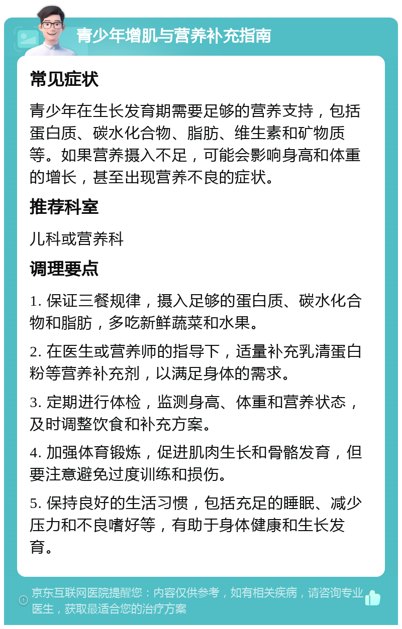 青少年增肌与营养补充指南 常见症状 青少年在生长发育期需要足够的营养支持，包括蛋白质、碳水化合物、脂肪、维生素和矿物质等。如果营养摄入不足，可能会影响身高和体重的增长，甚至出现营养不良的症状。 推荐科室 儿科或营养科 调理要点 1. 保证三餐规律，摄入足够的蛋白质、碳水化合物和脂肪，多吃新鲜蔬菜和水果。 2. 在医生或营养师的指导下，适量补充乳清蛋白粉等营养补充剂，以满足身体的需求。 3. 定期进行体检，监测身高、体重和营养状态，及时调整饮食和补充方案。 4. 加强体育锻炼，促进肌肉生长和骨骼发育，但要注意避免过度训练和损伤。 5. 保持良好的生活习惯，包括充足的睡眠、减少压力和不良嗜好等，有助于身体健康和生长发育。