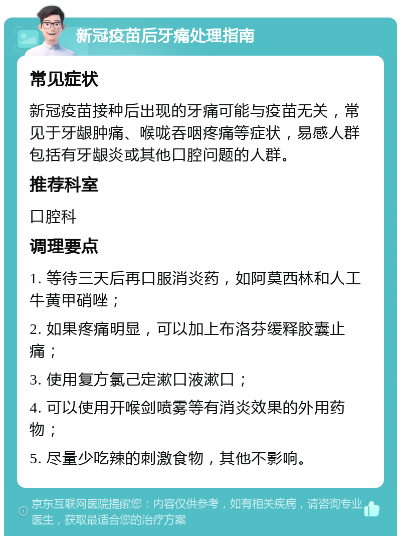 新冠疫苗后牙痛处理指南 常见症状 新冠疫苗接种后出现的牙痛可能与疫苗无关，常见于牙龈肿痛、喉咙吞咽疼痛等症状，易感人群包括有牙龈炎或其他口腔问题的人群。 推荐科室 口腔科 调理要点 1. 等待三天后再口服消炎药，如阿莫西林和人工牛黄甲硝唑； 2. 如果疼痛明显，可以加上布洛芬缓释胶囊止痛； 3. 使用复方氯己定漱口液漱口； 4. 可以使用开喉剑喷雾等有消炎效果的外用药物； 5. 尽量少吃辣的刺激食物，其他不影响。