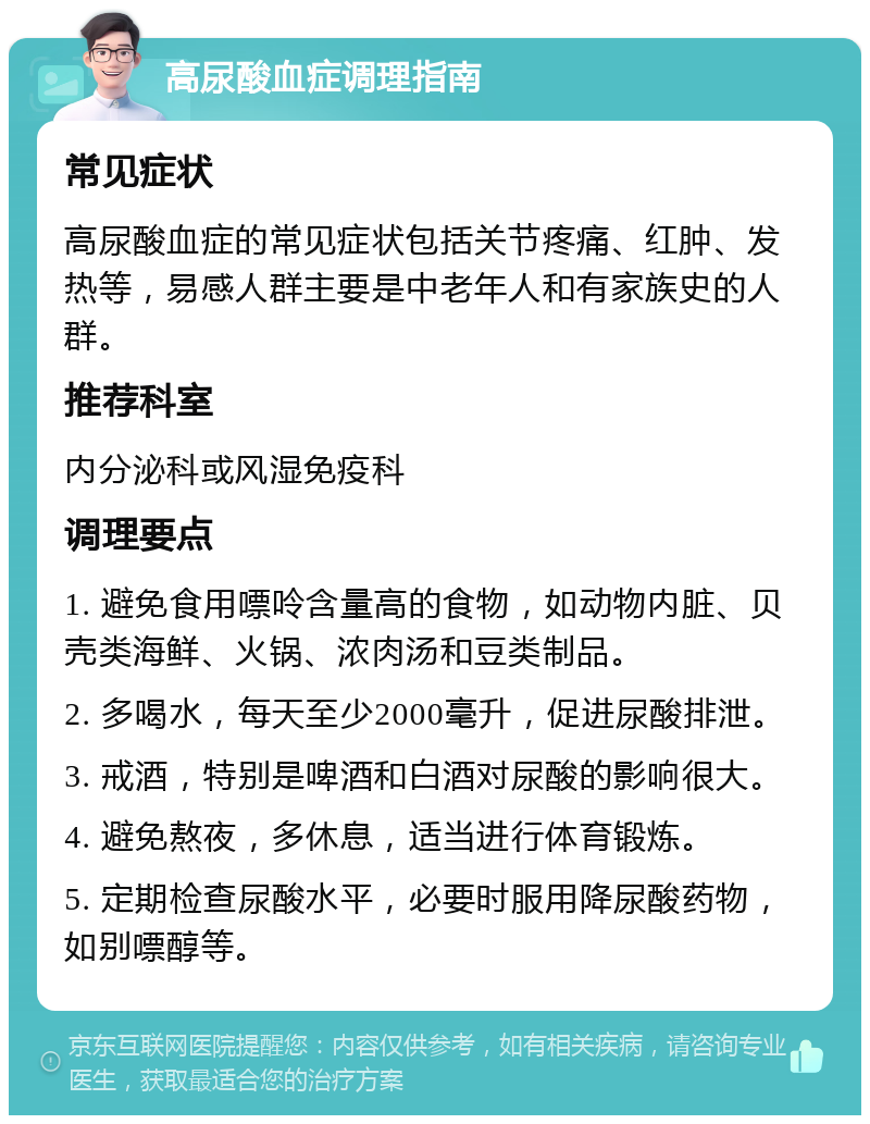 高尿酸血症调理指南 常见症状 高尿酸血症的常见症状包括关节疼痛、红肿、发热等，易感人群主要是中老年人和有家族史的人群。 推荐科室 内分泌科或风湿免疫科 调理要点 1. 避免食用嘌呤含量高的食物，如动物内脏、贝壳类海鲜、火锅、浓肉汤和豆类制品。 2. 多喝水，每天至少2000毫升，促进尿酸排泄。 3. 戒酒，特别是啤酒和白酒对尿酸的影响很大。 4. 避免熬夜，多休息，适当进行体育锻炼。 5. 定期检查尿酸水平，必要时服用降尿酸药物，如别嘌醇等。