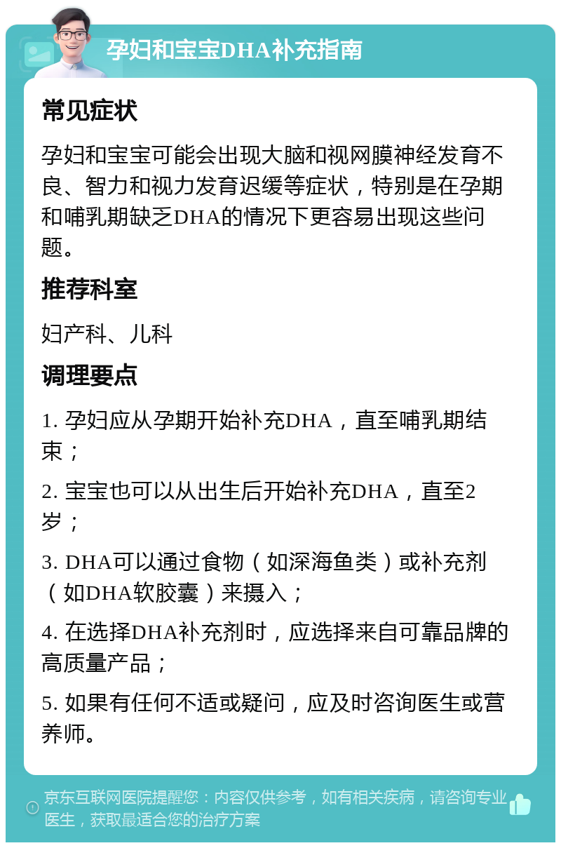 孕妇和宝宝DHA补充指南 常见症状 孕妇和宝宝可能会出现大脑和视网膜神经发育不良、智力和视力发育迟缓等症状，特别是在孕期和哺乳期缺乏DHA的情况下更容易出现这些问题。 推荐科室 妇产科、儿科 调理要点 1. 孕妇应从孕期开始补充DHA，直至哺乳期结束； 2. 宝宝也可以从出生后开始补充DHA，直至2岁； 3. DHA可以通过食物（如深海鱼类）或补充剂（如DHA软胶囊）来摄入； 4. 在选择DHA补充剂时，应选择来自可靠品牌的高质量产品； 5. 如果有任何不适或疑问，应及时咨询医生或营养师。