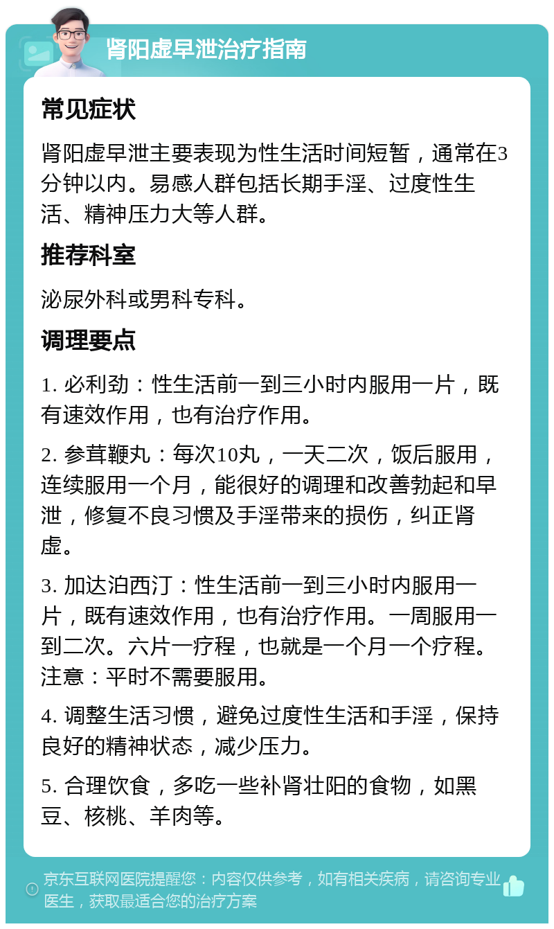 肾阳虚早泄治疗指南 常见症状 肾阳虚早泄主要表现为性生活时间短暂，通常在3分钟以内。易感人群包括长期手淫、过度性生活、精神压力大等人群。 推荐科室 泌尿外科或男科专科。 调理要点 1. 必利劲：性生活前一到三小时内服用一片，既有速效作用，也有治疗作用。 2. 参茸鞭丸：每次10丸，一天二次，饭后服用，连续服用一个月，能很好的调理和改善勃起和早泄，修复不良习惯及手淫带来的损伤，纠正肾虚。 3. 加达泊西汀：性生活前一到三小时内服用一片，既有速效作用，也有治疗作用。一周服用一到二次。六片一疗程，也就是一个月一个疗程。注意：平时不需要服用。 4. 调整生活习惯，避免过度性生活和手淫，保持良好的精神状态，减少压力。 5. 合理饮食，多吃一些补肾壮阳的食物，如黑豆、核桃、羊肉等。