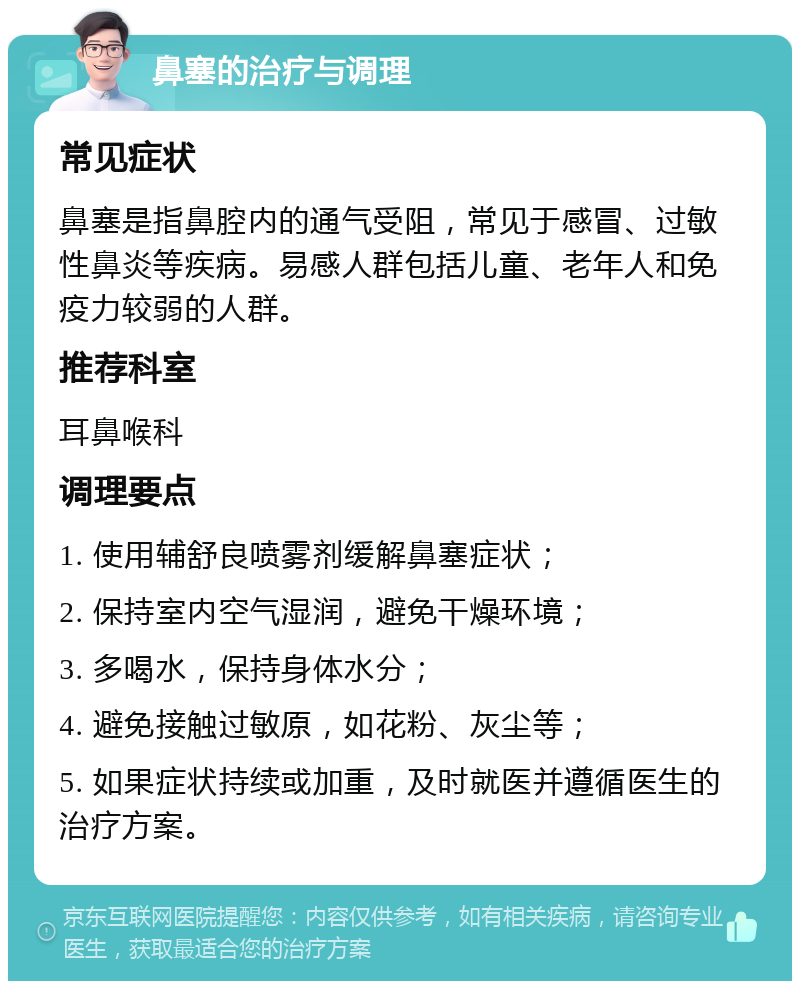 鼻塞的治疗与调理 常见症状 鼻塞是指鼻腔内的通气受阻，常见于感冒、过敏性鼻炎等疾病。易感人群包括儿童、老年人和免疫力较弱的人群。 推荐科室 耳鼻喉科 调理要点 1. 使用辅舒良喷雾剂缓解鼻塞症状； 2. 保持室内空气湿润，避免干燥环境； 3. 多喝水，保持身体水分； 4. 避免接触过敏原，如花粉、灰尘等； 5. 如果症状持续或加重，及时就医并遵循医生的治疗方案。