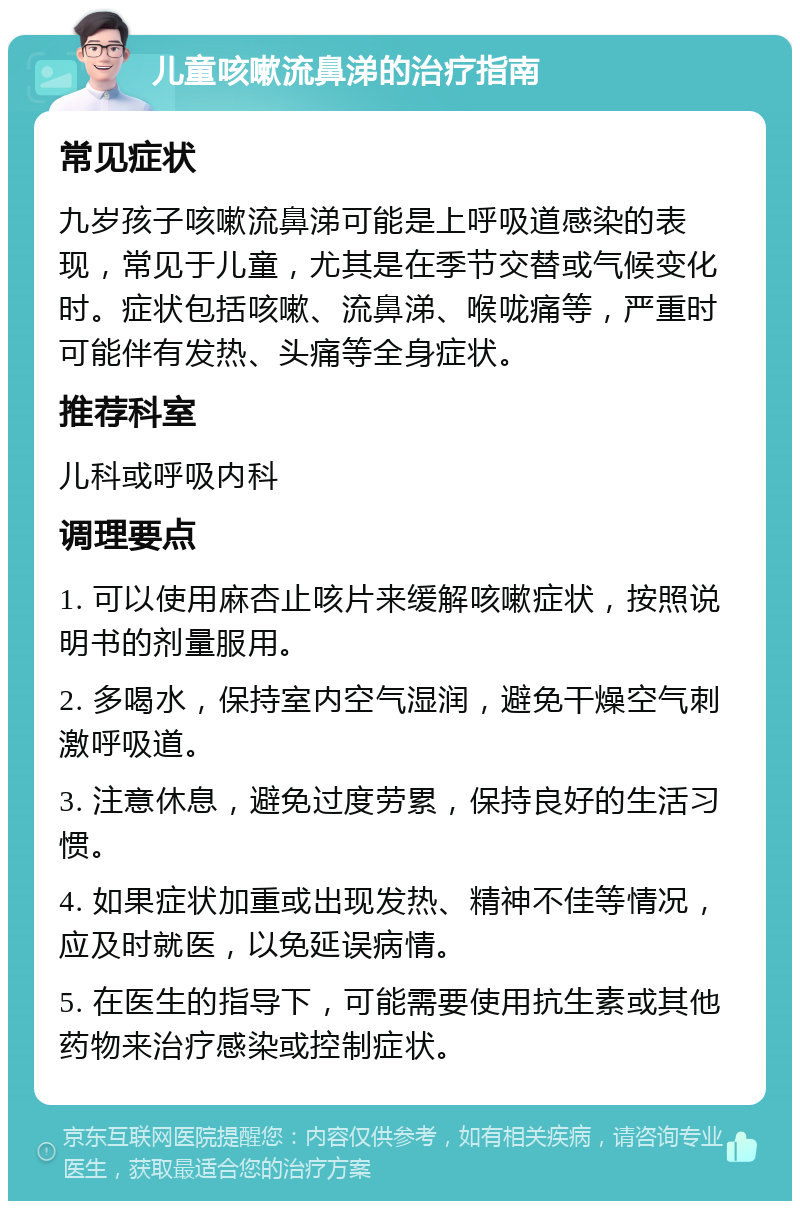 儿童咳嗽流鼻涕的治疗指南 常见症状 九岁孩子咳嗽流鼻涕可能是上呼吸道感染的表现，常见于儿童，尤其是在季节交替或气候变化时。症状包括咳嗽、流鼻涕、喉咙痛等，严重时可能伴有发热、头痛等全身症状。 推荐科室 儿科或呼吸内科 调理要点 1. 可以使用麻杏止咳片来缓解咳嗽症状，按照说明书的剂量服用。 2. 多喝水，保持室内空气湿润，避免干燥空气刺激呼吸道。 3. 注意休息，避免过度劳累，保持良好的生活习惯。 4. 如果症状加重或出现发热、精神不佳等情况，应及时就医，以免延误病情。 5. 在医生的指导下，可能需要使用抗生素或其他药物来治疗感染或控制症状。