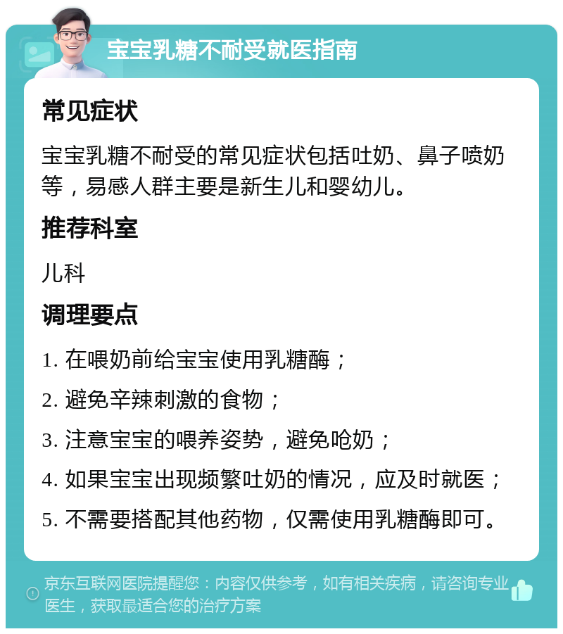 宝宝乳糖不耐受就医指南 常见症状 宝宝乳糖不耐受的常见症状包括吐奶、鼻子喷奶等，易感人群主要是新生儿和婴幼儿。 推荐科室 儿科 调理要点 1. 在喂奶前给宝宝使用乳糖酶； 2. 避免辛辣刺激的食物； 3. 注意宝宝的喂养姿势，避免呛奶； 4. 如果宝宝出现频繁吐奶的情况，应及时就医； 5. 不需要搭配其他药物，仅需使用乳糖酶即可。