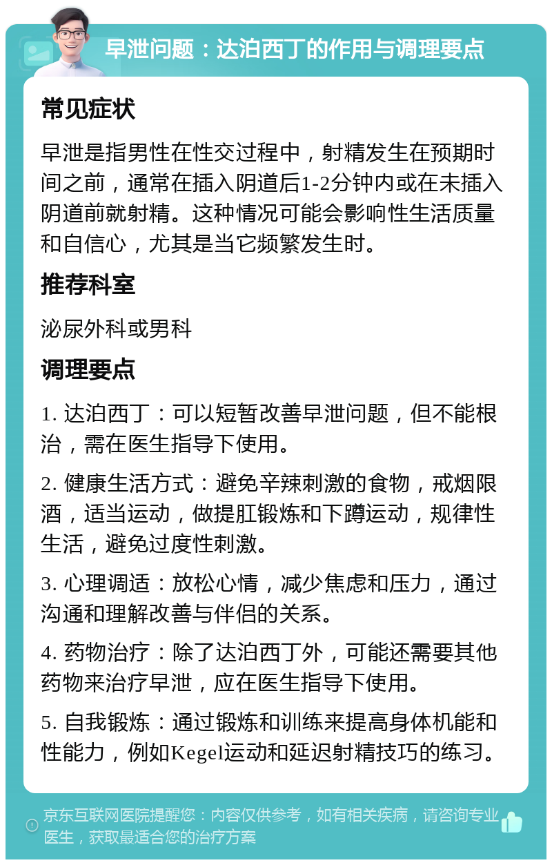 早泄问题：达泊西丁的作用与调理要点 常见症状 早泄是指男性在性交过程中，射精发生在预期时间之前，通常在插入阴道后1-2分钟内或在未插入阴道前就射精。这种情况可能会影响性生活质量和自信心，尤其是当它频繁发生时。 推荐科室 泌尿外科或男科 调理要点 1. 达泊西丁：可以短暂改善早泄问题，但不能根治，需在医生指导下使用。 2. 健康生活方式：避免辛辣刺激的食物，戒烟限酒，适当运动，做提肛锻炼和下蹲运动，规律性生活，避免过度性刺激。 3. 心理调适：放松心情，减少焦虑和压力，通过沟通和理解改善与伴侣的关系。 4. 药物治疗：除了达泊西丁外，可能还需要其他药物来治疗早泄，应在医生指导下使用。 5. 自我锻炼：通过锻炼和训练来提高身体机能和性能力，例如Kegel运动和延迟射精技巧的练习。