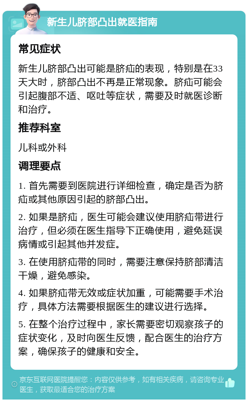 新生儿脐部凸出就医指南 常见症状 新生儿脐部凸出可能是脐疝的表现，特别是在33天大时，脐部凸出不再是正常现象。脐疝可能会引起腹部不适、呕吐等症状，需要及时就医诊断和治疗。 推荐科室 儿科或外科 调理要点 1. 首先需要到医院进行详细检查，确定是否为脐疝或其他原因引起的脐部凸出。 2. 如果是脐疝，医生可能会建议使用脐疝带进行治疗，但必须在医生指导下正确使用，避免延误病情或引起其他并发症。 3. 在使用脐疝带的同时，需要注意保持脐部清洁干燥，避免感染。 4. 如果脐疝带无效或症状加重，可能需要手术治疗，具体方法需要根据医生的建议进行选择。 5. 在整个治疗过程中，家长需要密切观察孩子的症状变化，及时向医生反馈，配合医生的治疗方案，确保孩子的健康和安全。