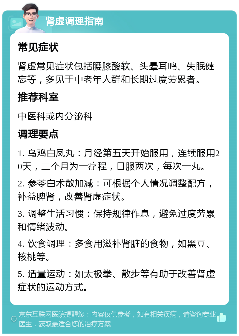 肾虚调理指南 常见症状 肾虚常见症状包括腰膝酸软、头晕耳鸣、失眠健忘等，多见于中老年人群和长期过度劳累者。 推荐科室 中医科或内分泌科 调理要点 1. 乌鸡白凤丸：月经第五天开始服用，连续服用20天，三个月为一疗程，日服两次，每次一丸。 2. 参苓白术散加减：可根据个人情况调整配方，补益脾肾，改善肾虚症状。 3. 调整生活习惯：保持规律作息，避免过度劳累和情绪波动。 4. 饮食调理：多食用滋补肾脏的食物，如黑豆、核桃等。 5. 适量运动：如太极拳、散步等有助于改善肾虚症状的运动方式。