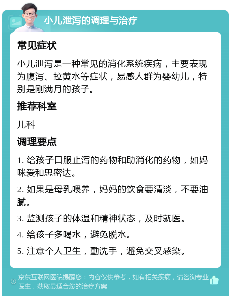 小儿泄泻的调理与治疗 常见症状 小儿泄泻是一种常见的消化系统疾病，主要表现为腹泻、拉黄水等症状，易感人群为婴幼儿，特别是刚满月的孩子。 推荐科室 儿科 调理要点 1. 给孩子口服止泻的药物和助消化的药物，如妈咪爱和思密达。 2. 如果是母乳喂养，妈妈的饮食要清淡，不要油腻。 3. 监测孩子的体温和精神状态，及时就医。 4. 给孩子多喝水，避免脱水。 5. 注意个人卫生，勤洗手，避免交叉感染。