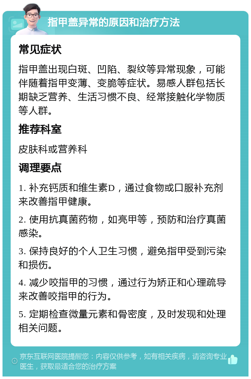 指甲盖异常的原因和治疗方法 常见症状 指甲盖出现白斑、凹陷、裂纹等异常现象，可能伴随着指甲变薄、变脆等症状。易感人群包括长期缺乏营养、生活习惯不良、经常接触化学物质等人群。 推荐科室 皮肤科或营养科 调理要点 1. 补充钙质和维生素D，通过食物或口服补充剂来改善指甲健康。 2. 使用抗真菌药物，如亮甲等，预防和治疗真菌感染。 3. 保持良好的个人卫生习惯，避免指甲受到污染和损伤。 4. 减少咬指甲的习惯，通过行为矫正和心理疏导来改善咬指甲的行为。 5. 定期检查微量元素和骨密度，及时发现和处理相关问题。