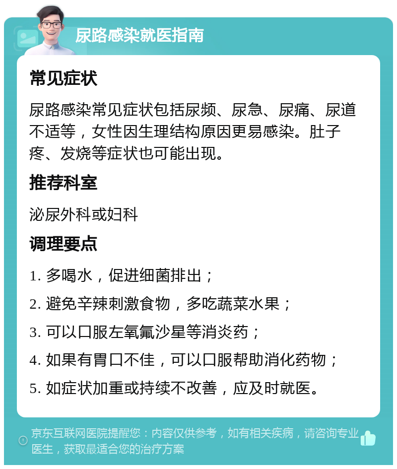 尿路感染就医指南 常见症状 尿路感染常见症状包括尿频、尿急、尿痛、尿道不适等，女性因生理结构原因更易感染。肚子疼、发烧等症状也可能出现。 推荐科室 泌尿外科或妇科 调理要点 1. 多喝水，促进细菌排出； 2. 避免辛辣刺激食物，多吃蔬菜水果； 3. 可以口服左氧氟沙星等消炎药； 4. 如果有胃口不佳，可以口服帮助消化药物； 5. 如症状加重或持续不改善，应及时就医。