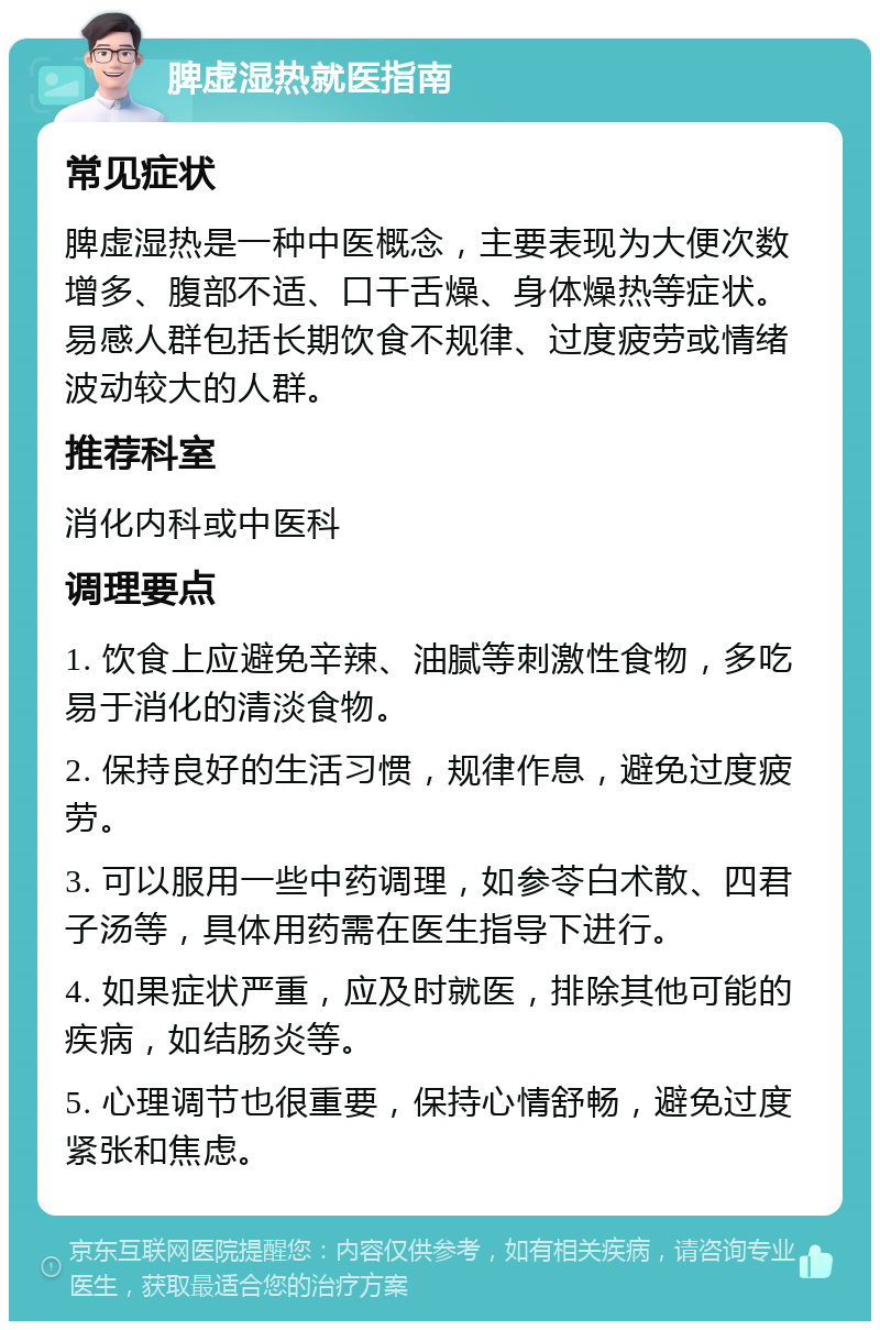 脾虚湿热就医指南 常见症状 脾虚湿热是一种中医概念，主要表现为大便次数增多、腹部不适、口干舌燥、身体燥热等症状。易感人群包括长期饮食不规律、过度疲劳或情绪波动较大的人群。 推荐科室 消化内科或中医科 调理要点 1. 饮食上应避免辛辣、油腻等刺激性食物，多吃易于消化的清淡食物。 2. 保持良好的生活习惯，规律作息，避免过度疲劳。 3. 可以服用一些中药调理，如参苓白术散、四君子汤等，具体用药需在医生指导下进行。 4. 如果症状严重，应及时就医，排除其他可能的疾病，如结肠炎等。 5. 心理调节也很重要，保持心情舒畅，避免过度紧张和焦虑。