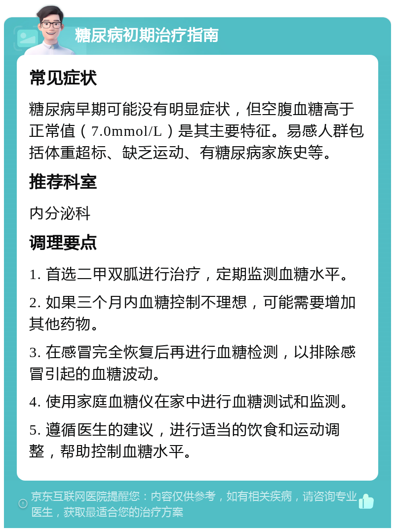 糖尿病初期治疗指南 常见症状 糖尿病早期可能没有明显症状，但空腹血糖高于正常值（7.0mmol/L）是其主要特征。易感人群包括体重超标、缺乏运动、有糖尿病家族史等。 推荐科室 内分泌科 调理要点 1. 首选二甲双胍进行治疗，定期监测血糖水平。 2. 如果三个月内血糖控制不理想，可能需要增加其他药物。 3. 在感冒完全恢复后再进行血糖检测，以排除感冒引起的血糖波动。 4. 使用家庭血糖仪在家中进行血糖测试和监测。 5. 遵循医生的建议，进行适当的饮食和运动调整，帮助控制血糖水平。