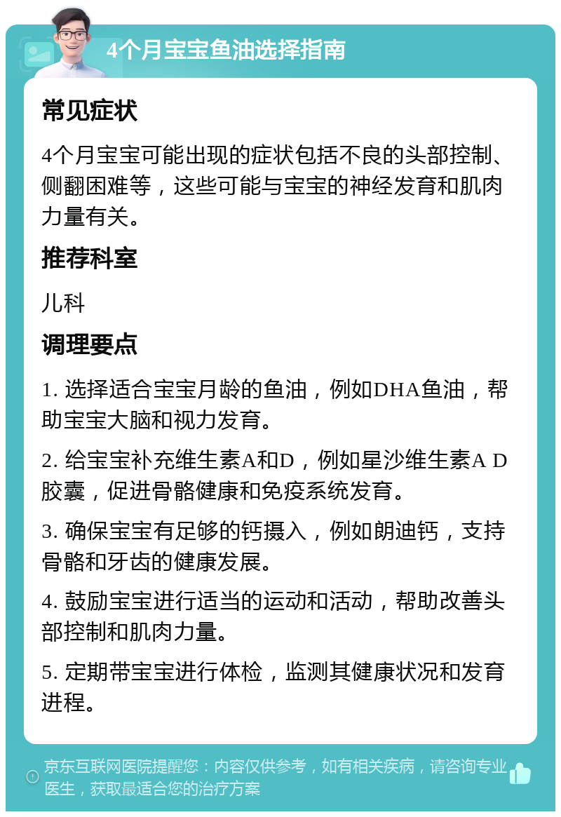 4个月宝宝鱼油选择指南 常见症状 4个月宝宝可能出现的症状包括不良的头部控制、侧翻困难等，这些可能与宝宝的神经发育和肌肉力量有关。 推荐科室 儿科 调理要点 1. 选择适合宝宝月龄的鱼油，例如DHA鱼油，帮助宝宝大脑和视力发育。 2. 给宝宝补充维生素A和D，例如星沙维生素A D胶囊，促进骨骼健康和免疫系统发育。 3. 确保宝宝有足够的钙摄入，例如朗迪钙，支持骨骼和牙齿的健康发展。 4. 鼓励宝宝进行适当的运动和活动，帮助改善头部控制和肌肉力量。 5. 定期带宝宝进行体检，监测其健康状况和发育进程。