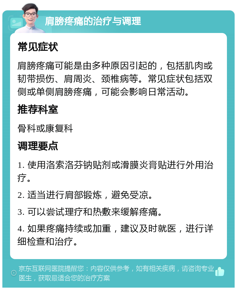 肩膀疼痛的治疗与调理 常见症状 肩膀疼痛可能是由多种原因引起的，包括肌肉或韧带损伤、肩周炎、颈椎病等。常见症状包括双侧或单侧肩膀疼痛，可能会影响日常活动。 推荐科室 骨科或康复科 调理要点 1. 使用洛索洛芬钠贴剂或滑膜炎膏贴进行外用治疗。 2. 适当进行肩部锻炼，避免受凉。 3. 可以尝试理疗和热敷来缓解疼痛。 4. 如果疼痛持续或加重，建议及时就医，进行详细检查和治疗。