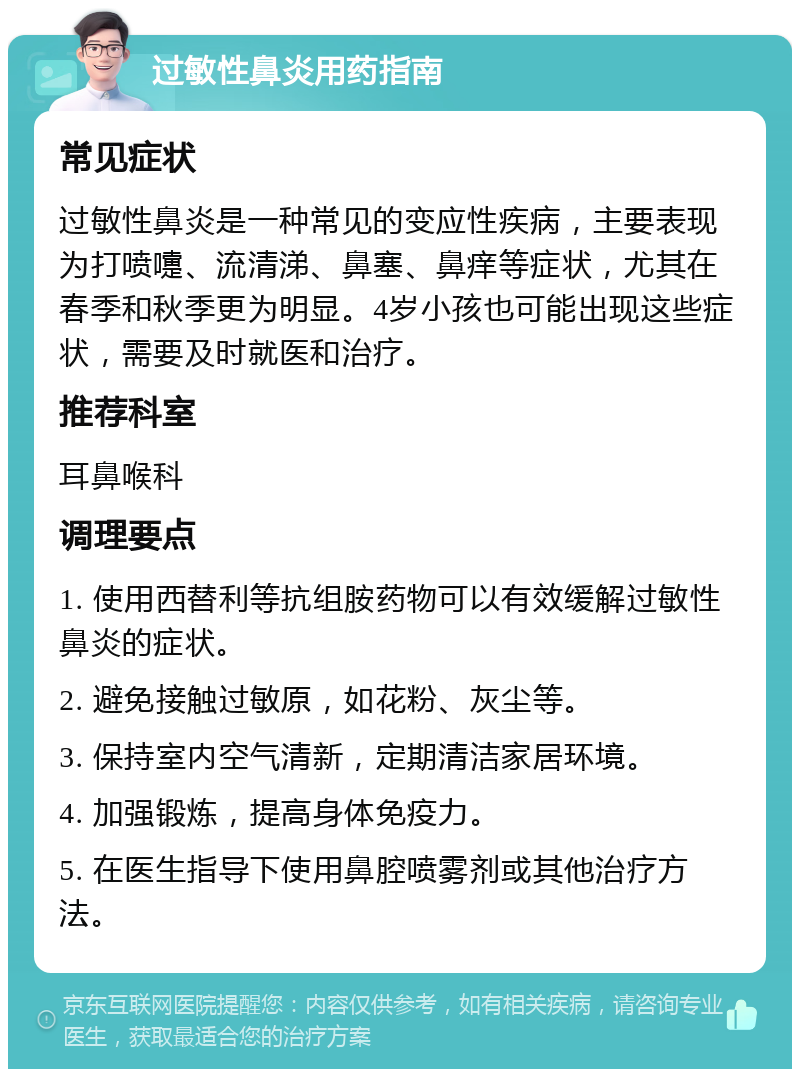 过敏性鼻炎用药指南 常见症状 过敏性鼻炎是一种常见的变应性疾病，主要表现为打喷嚏、流清涕、鼻塞、鼻痒等症状，尤其在春季和秋季更为明显。4岁小孩也可能出现这些症状，需要及时就医和治疗。 推荐科室 耳鼻喉科 调理要点 1. 使用西替利等抗组胺药物可以有效缓解过敏性鼻炎的症状。 2. 避免接触过敏原，如花粉、灰尘等。 3. 保持室内空气清新，定期清洁家居环境。 4. 加强锻炼，提高身体免疫力。 5. 在医生指导下使用鼻腔喷雾剂或其他治疗方法。