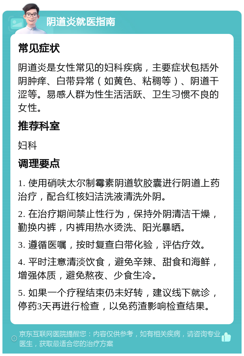 阴道炎就医指南 常见症状 阴道炎是女性常见的妇科疾病，主要症状包括外阴肿痒、白带异常（如黄色、粘稠等）、阴道干涩等。易感人群为性生活活跃、卫生习惯不良的女性。 推荐科室 妇科 调理要点 1. 使用硝呋太尔制霉素阴道软胶囊进行阴道上药治疗，配合红核妇洁洗液清洗外阴。 2. 在治疗期间禁止性行为，保持外阴清洁干燥，勤换内裤，内裤用热水烫洗、阳光暴晒。 3. 遵循医嘱，按时复查白带化验，评估疗效。 4. 平时注意清淡饮食，避免辛辣、甜食和海鲜，增强体质，避免熬夜、少食生冷。 5. 如果一个疗程结束仍未好转，建议线下就诊，停药3天再进行检查，以免药渣影响检查结果。