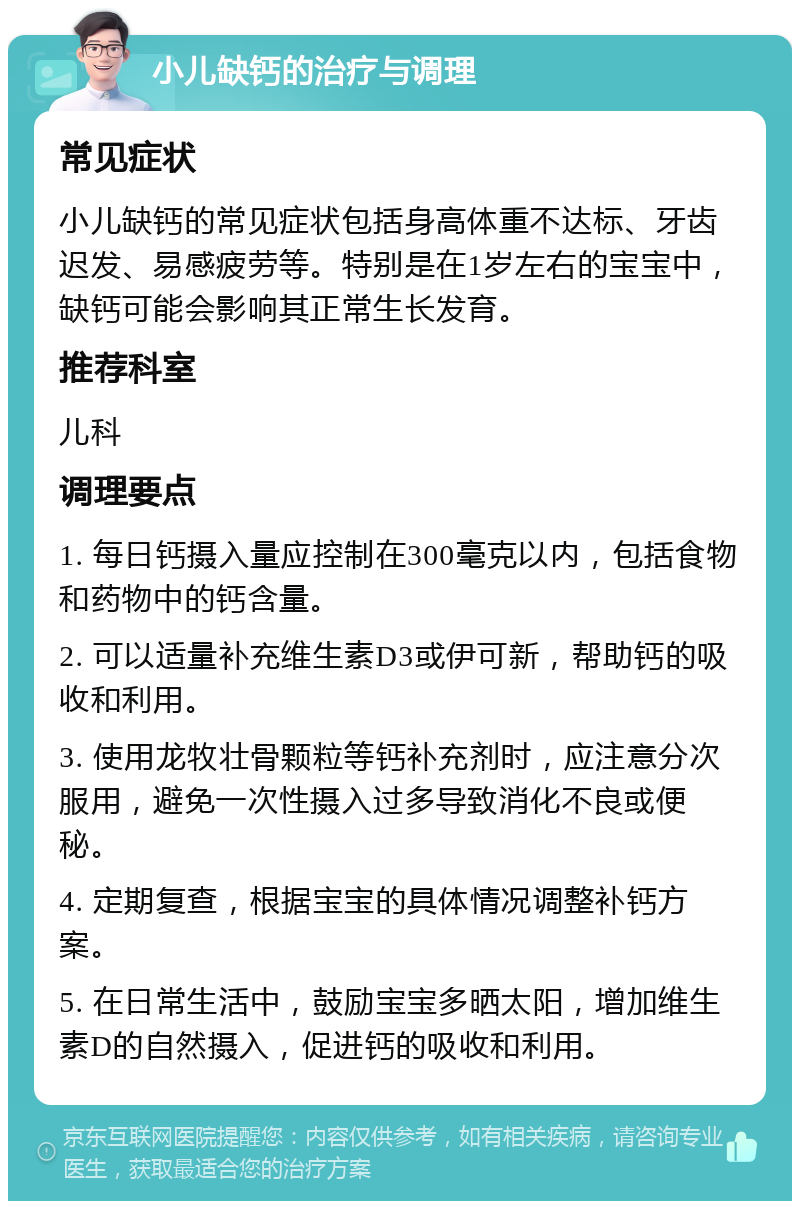 小儿缺钙的治疗与调理 常见症状 小儿缺钙的常见症状包括身高体重不达标、牙齿迟发、易感疲劳等。特别是在1岁左右的宝宝中，缺钙可能会影响其正常生长发育。 推荐科室 儿科 调理要点 1. 每日钙摄入量应控制在300毫克以内，包括食物和药物中的钙含量。 2. 可以适量补充维生素D3或伊可新，帮助钙的吸收和利用。 3. 使用龙牧壮骨颗粒等钙补充剂时，应注意分次服用，避免一次性摄入过多导致消化不良或便秘。 4. 定期复查，根据宝宝的具体情况调整补钙方案。 5. 在日常生活中，鼓励宝宝多晒太阳，增加维生素D的自然摄入，促进钙的吸收和利用。