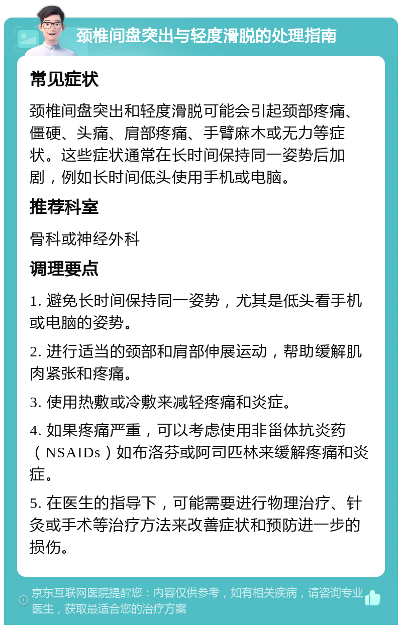 颈椎间盘突出与轻度滑脱的处理指南 常见症状 颈椎间盘突出和轻度滑脱可能会引起颈部疼痛、僵硬、头痛、肩部疼痛、手臂麻木或无力等症状。这些症状通常在长时间保持同一姿势后加剧，例如长时间低头使用手机或电脑。 推荐科室 骨科或神经外科 调理要点 1. 避免长时间保持同一姿势，尤其是低头看手机或电脑的姿势。 2. 进行适当的颈部和肩部伸展运动，帮助缓解肌肉紧张和疼痛。 3. 使用热敷或冷敷来减轻疼痛和炎症。 4. 如果疼痛严重，可以考虑使用非甾体抗炎药（NSAIDs）如布洛芬或阿司匹林来缓解疼痛和炎症。 5. 在医生的指导下，可能需要进行物理治疗、针灸或手术等治疗方法来改善症状和预防进一步的损伤。