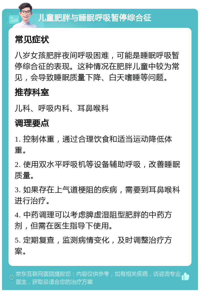 儿童肥胖与睡眠呼吸暂停综合征 常见症状 八岁女孩肥胖夜间呼吸困难，可能是睡眠呼吸暂停综合征的表现。这种情况在肥胖儿童中较为常见，会导致睡眠质量下降、白天嗜睡等问题。 推荐科室 儿科、呼吸内科、耳鼻喉科 调理要点 1. 控制体重，通过合理饮食和适当运动降低体重。 2. 使用双水平呼吸机等设备辅助呼吸，改善睡眠质量。 3. 如果存在上气道梗阻的疾病，需要到耳鼻喉科进行治疗。 4. 中药调理可以考虑脾虚湿阻型肥胖的中药方剂，但需在医生指导下使用。 5. 定期复查，监测病情变化，及时调整治疗方案。