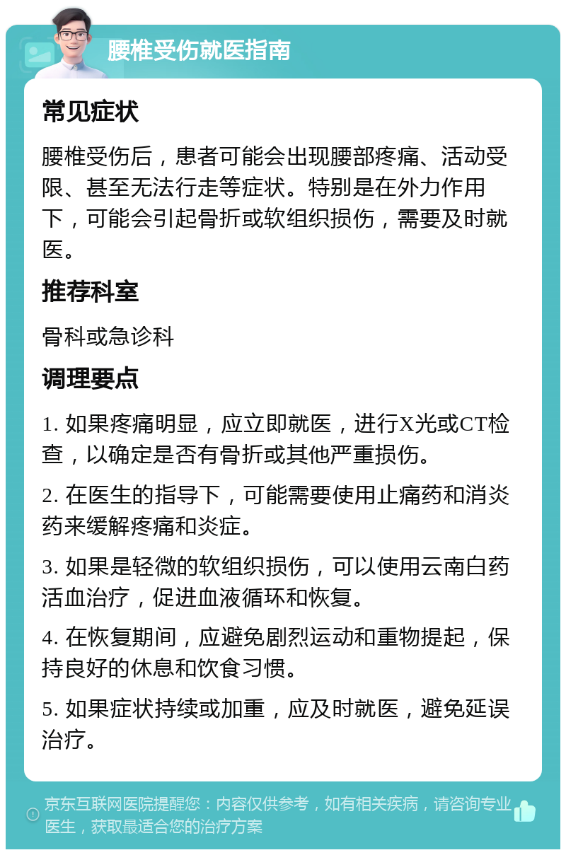 腰椎受伤就医指南 常见症状 腰椎受伤后，患者可能会出现腰部疼痛、活动受限、甚至无法行走等症状。特别是在外力作用下，可能会引起骨折或软组织损伤，需要及时就医。 推荐科室 骨科或急诊科 调理要点 1. 如果疼痛明显，应立即就医，进行X光或CT检查，以确定是否有骨折或其他严重损伤。 2. 在医生的指导下，可能需要使用止痛药和消炎药来缓解疼痛和炎症。 3. 如果是轻微的软组织损伤，可以使用云南白药活血治疗，促进血液循环和恢复。 4. 在恢复期间，应避免剧烈运动和重物提起，保持良好的休息和饮食习惯。 5. 如果症状持续或加重，应及时就医，避免延误治疗。