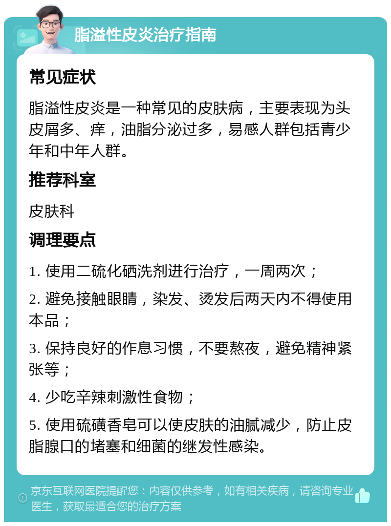 脂溢性皮炎治疗指南 常见症状 脂溢性皮炎是一种常见的皮肤病，主要表现为头皮屑多、痒，油脂分泌过多，易感人群包括青少年和中年人群。 推荐科室 皮肤科 调理要点 1. 使用二硫化硒洗剂进行治疗，一周两次； 2. 避免接触眼睛，染发、烫发后两天内不得使用本品； 3. 保持良好的作息习惯，不要熬夜，避免精神紧张等； 4. 少吃辛辣刺激性食物； 5. 使用硫磺香皂可以使皮肤的油腻减少，防止皮脂腺口的堵塞和细菌的继发性感染。