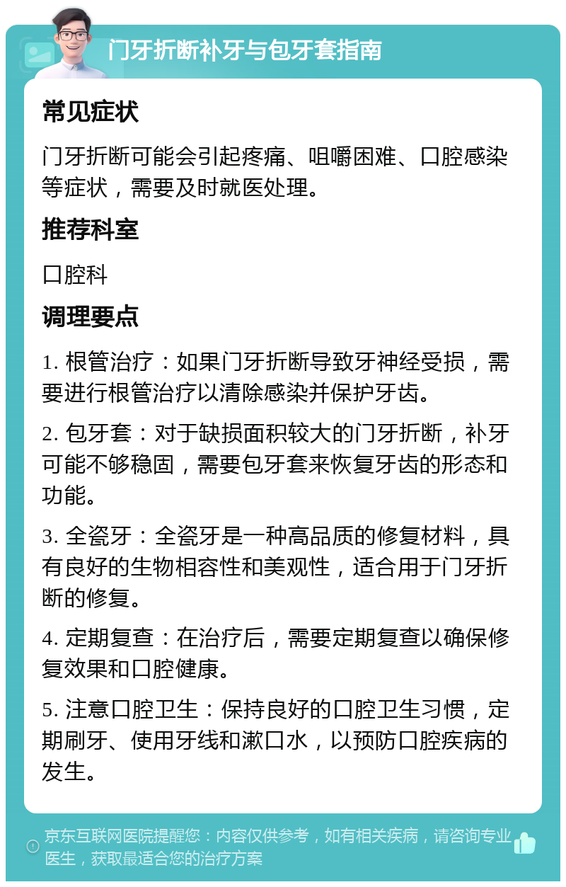 门牙折断补牙与包牙套指南 常见症状 门牙折断可能会引起疼痛、咀嚼困难、口腔感染等症状，需要及时就医处理。 推荐科室 口腔科 调理要点 1. 根管治疗：如果门牙折断导致牙神经受损，需要进行根管治疗以清除感染并保护牙齿。 2. 包牙套：对于缺损面积较大的门牙折断，补牙可能不够稳固，需要包牙套来恢复牙齿的形态和功能。 3. 全瓷牙：全瓷牙是一种高品质的修复材料，具有良好的生物相容性和美观性，适合用于门牙折断的修复。 4. 定期复查：在治疗后，需要定期复查以确保修复效果和口腔健康。 5. 注意口腔卫生：保持良好的口腔卫生习惯，定期刷牙、使用牙线和漱口水，以预防口腔疾病的发生。