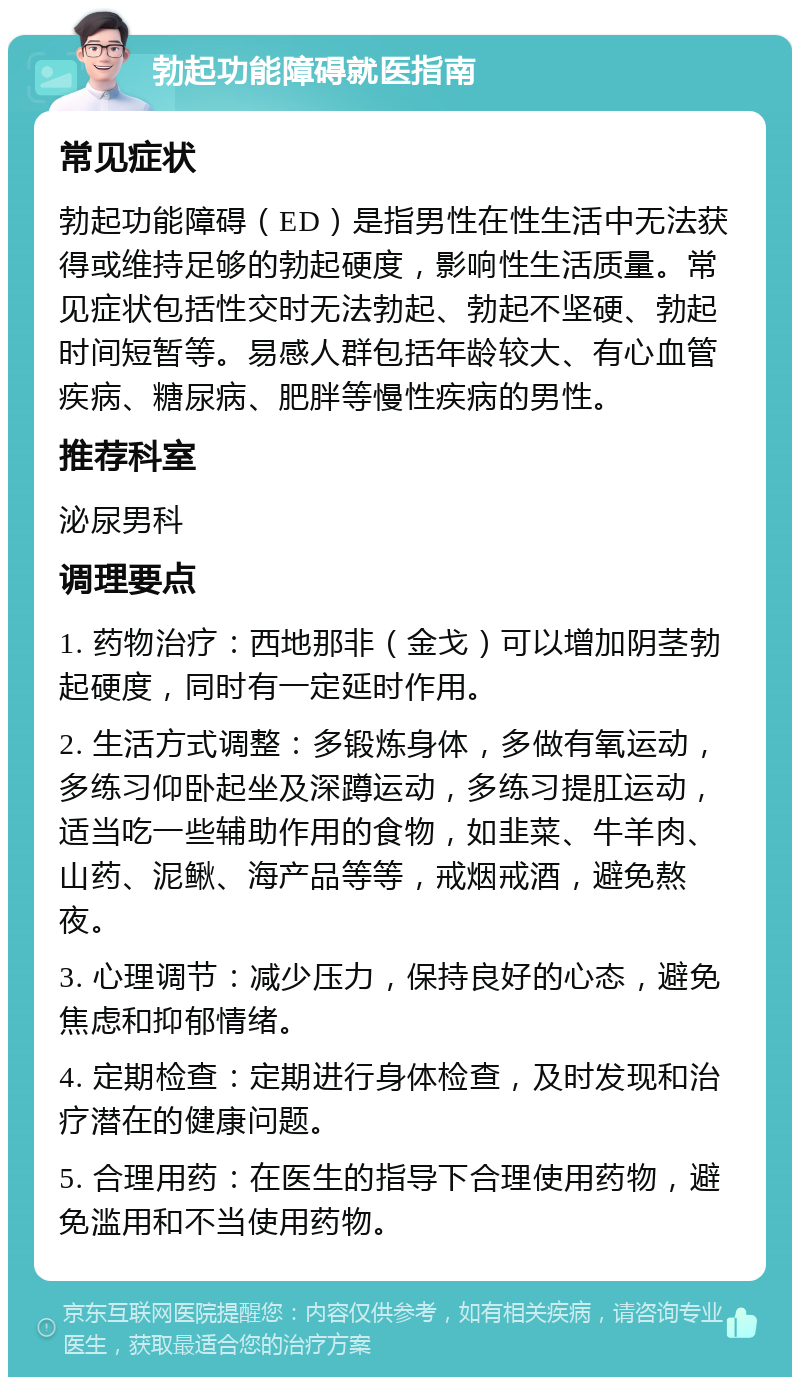 勃起功能障碍就医指南 常见症状 勃起功能障碍（ED）是指男性在性生活中无法获得或维持足够的勃起硬度，影响性生活质量。常见症状包括性交时无法勃起、勃起不坚硬、勃起时间短暂等。易感人群包括年龄较大、有心血管疾病、糖尿病、肥胖等慢性疾病的男性。 推荐科室 泌尿男科 调理要点 1. 药物治疗：西地那非（金戈）可以增加阴茎勃起硬度，同时有一定延时作用。 2. 生活方式调整：多锻炼身体，多做有氧运动，多练习仰卧起坐及深蹲运动，多练习提肛运动，适当吃一些辅助作用的食物，如韭菜、牛羊肉、山药、泥鳅、海产品等等，戒烟戒酒，避免熬夜。 3. 心理调节：减少压力，保持良好的心态，避免焦虑和抑郁情绪。 4. 定期检查：定期进行身体检查，及时发现和治疗潜在的健康问题。 5. 合理用药：在医生的指导下合理使用药物，避免滥用和不当使用药物。