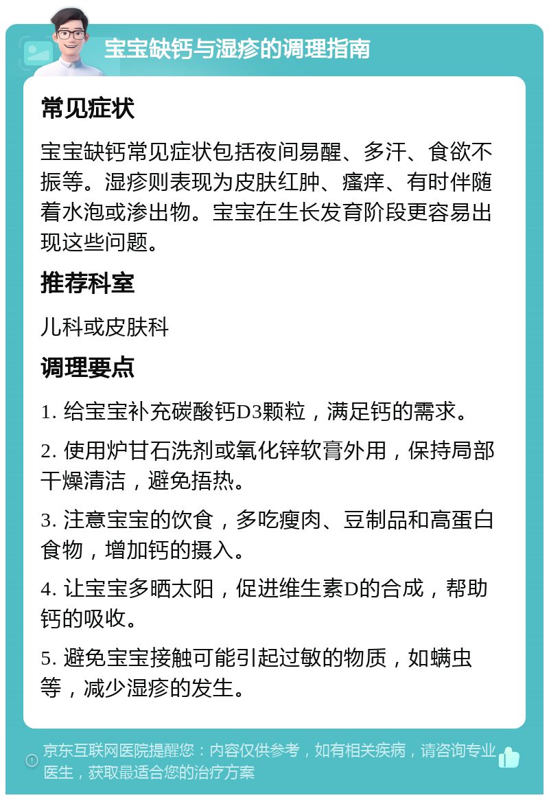 宝宝缺钙与湿疹的调理指南 常见症状 宝宝缺钙常见症状包括夜间易醒、多汗、食欲不振等。湿疹则表现为皮肤红肿、瘙痒、有时伴随着水泡或渗出物。宝宝在生长发育阶段更容易出现这些问题。 推荐科室 儿科或皮肤科 调理要点 1. 给宝宝补充碳酸钙D3颗粒，满足钙的需求。 2. 使用炉甘石洗剂或氧化锌软膏外用，保持局部干燥清洁，避免捂热。 3. 注意宝宝的饮食，多吃瘦肉、豆制品和高蛋白食物，增加钙的摄入。 4. 让宝宝多晒太阳，促进维生素D的合成，帮助钙的吸收。 5. 避免宝宝接触可能引起过敏的物质，如螨虫等，减少湿疹的发生。