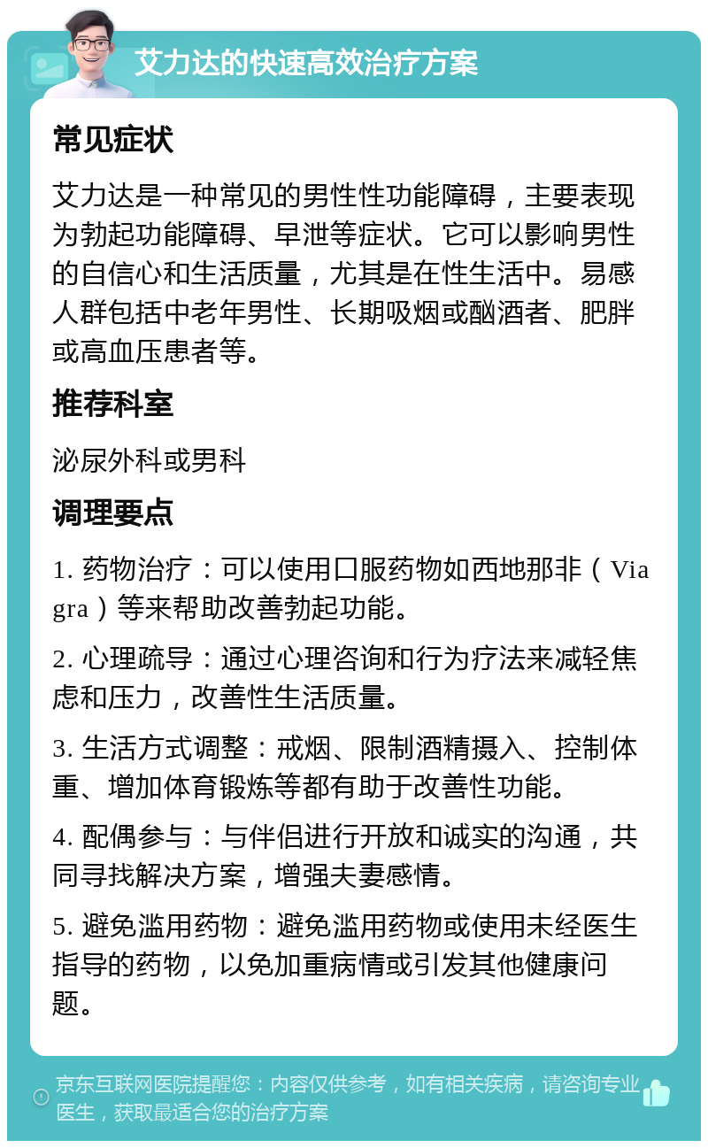 艾力达的快速高效治疗方案 常见症状 艾力达是一种常见的男性性功能障碍，主要表现为勃起功能障碍、早泄等症状。它可以影响男性的自信心和生活质量，尤其是在性生活中。易感人群包括中老年男性、长期吸烟或酗酒者、肥胖或高血压患者等。 推荐科室 泌尿外科或男科 调理要点 1. 药物治疗：可以使用口服药物如西地那非（Viagra）等来帮助改善勃起功能。 2. 心理疏导：通过心理咨询和行为疗法来减轻焦虑和压力，改善性生活质量。 3. 生活方式调整：戒烟、限制酒精摄入、控制体重、增加体育锻炼等都有助于改善性功能。 4. 配偶参与：与伴侣进行开放和诚实的沟通，共同寻找解决方案，增强夫妻感情。 5. 避免滥用药物：避免滥用药物或使用未经医生指导的药物，以免加重病情或引发其他健康问题。