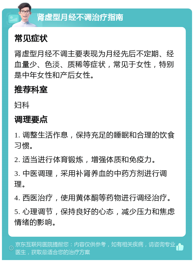 肾虚型月经不调治疗指南 常见症状 肾虚型月经不调主要表现为月经先后不定期、经血量少、色淡、质稀等症状，常见于女性，特别是中年女性和产后女性。 推荐科室 妇科 调理要点 1. 调整生活作息，保持充足的睡眠和合理的饮食习惯。 2. 适当进行体育锻炼，增强体质和免疫力。 3. 中医调理，采用补肾养血的中药方剂进行调理。 4. 西医治疗，使用黄体酮等药物进行调经治疗。 5. 心理调节，保持良好的心态，减少压力和焦虑情绪的影响。