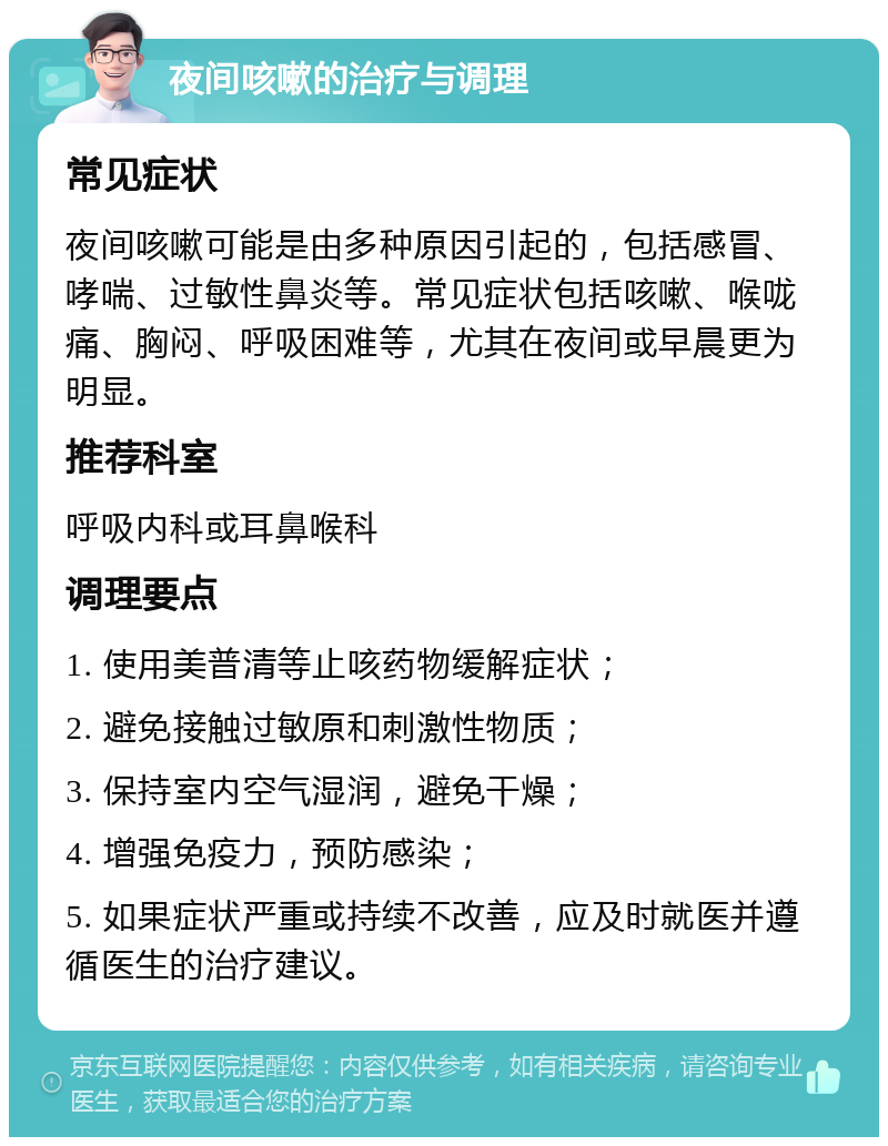 夜间咳嗽的治疗与调理 常见症状 夜间咳嗽可能是由多种原因引起的，包括感冒、哮喘、过敏性鼻炎等。常见症状包括咳嗽、喉咙痛、胸闷、呼吸困难等，尤其在夜间或早晨更为明显。 推荐科室 呼吸内科或耳鼻喉科 调理要点 1. 使用美普清等止咳药物缓解症状； 2. 避免接触过敏原和刺激性物质； 3. 保持室内空气湿润，避免干燥； 4. 增强免疫力，预防感染； 5. 如果症状严重或持续不改善，应及时就医并遵循医生的治疗建议。