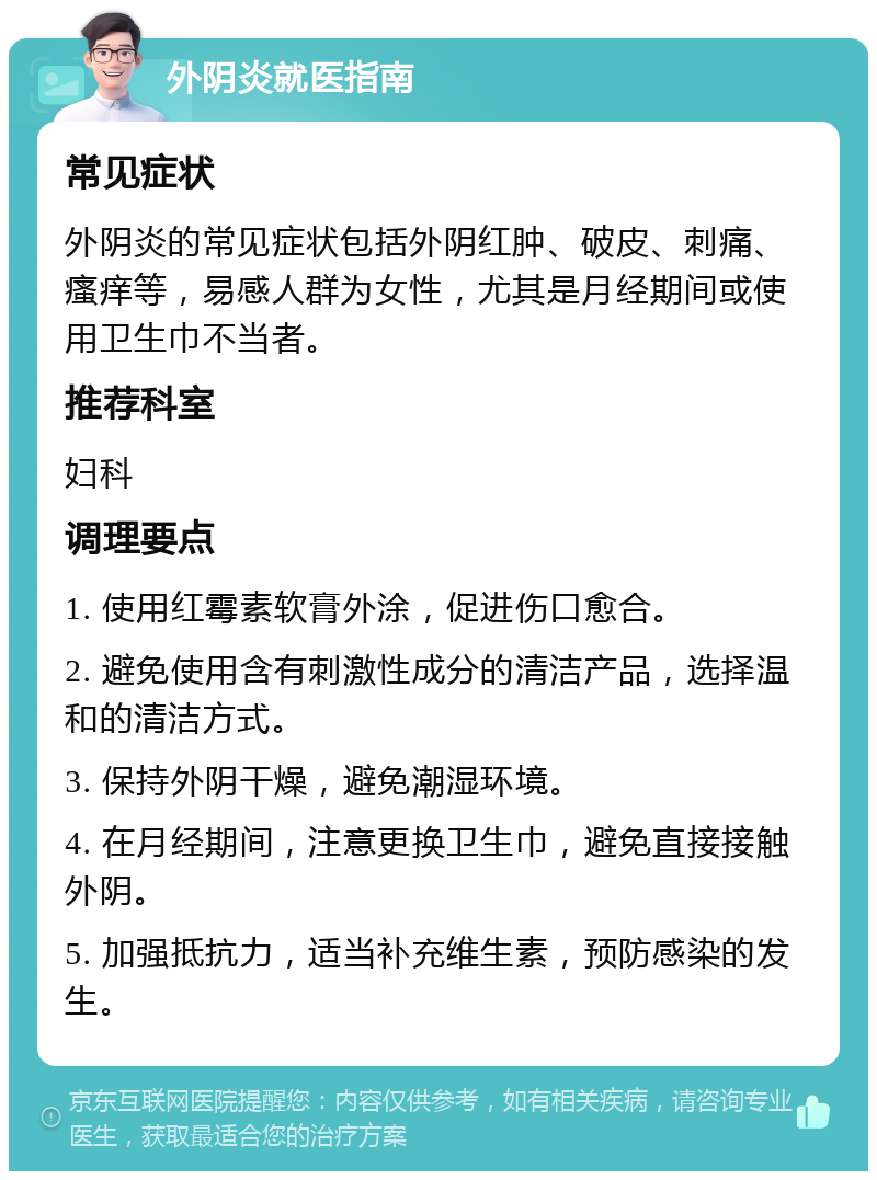 外阴炎就医指南 常见症状 外阴炎的常见症状包括外阴红肿、破皮、刺痛、瘙痒等，易感人群为女性，尤其是月经期间或使用卫生巾不当者。 推荐科室 妇科 调理要点 1. 使用红霉素软膏外涂，促进伤口愈合。 2. 避免使用含有刺激性成分的清洁产品，选择温和的清洁方式。 3. 保持外阴干燥，避免潮湿环境。 4. 在月经期间，注意更换卫生巾，避免直接接触外阴。 5. 加强抵抗力，适当补充维生素，预防感染的发生。