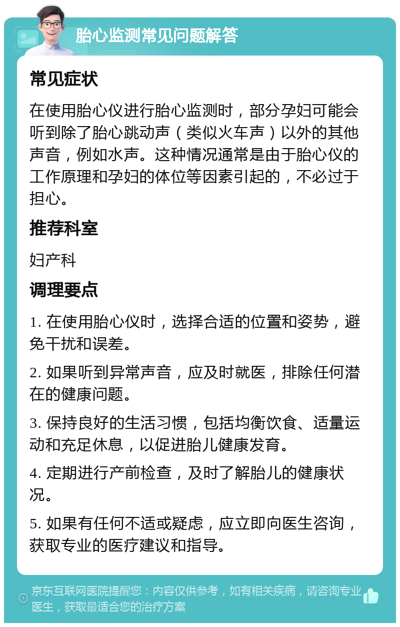 胎心监测常见问题解答 常见症状 在使用胎心仪进行胎心监测时，部分孕妇可能会听到除了胎心跳动声（类似火车声）以外的其他声音，例如水声。这种情况通常是由于胎心仪的工作原理和孕妇的体位等因素引起的，不必过于担心。 推荐科室 妇产科 调理要点 1. 在使用胎心仪时，选择合适的位置和姿势，避免干扰和误差。 2. 如果听到异常声音，应及时就医，排除任何潜在的健康问题。 3. 保持良好的生活习惯，包括均衡饮食、适量运动和充足休息，以促进胎儿健康发育。 4. 定期进行产前检查，及时了解胎儿的健康状况。 5. 如果有任何不适或疑虑，应立即向医生咨询，获取专业的医疗建议和指导。