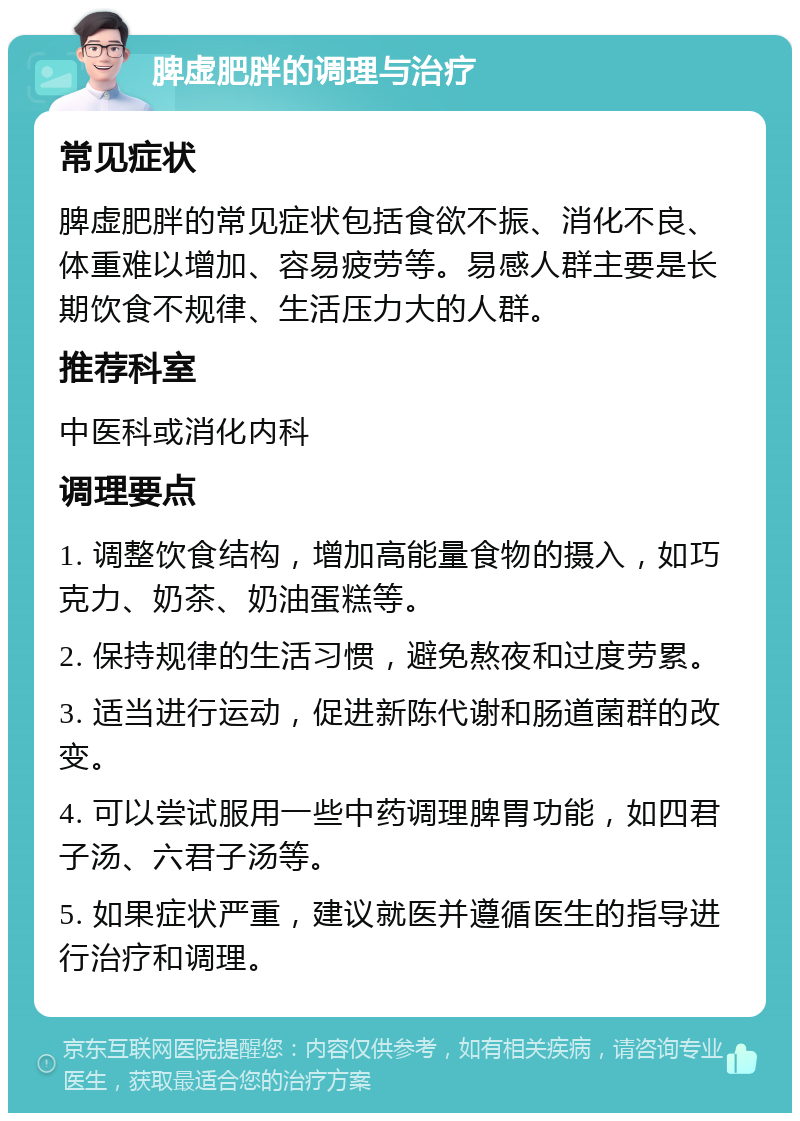 脾虚肥胖的调理与治疗 常见症状 脾虚肥胖的常见症状包括食欲不振、消化不良、体重难以增加、容易疲劳等。易感人群主要是长期饮食不规律、生活压力大的人群。 推荐科室 中医科或消化内科 调理要点 1. 调整饮食结构，增加高能量食物的摄入，如巧克力、奶茶、奶油蛋糕等。 2. 保持规律的生活习惯，避免熬夜和过度劳累。 3. 适当进行运动，促进新陈代谢和肠道菌群的改变。 4. 可以尝试服用一些中药调理脾胃功能，如四君子汤、六君子汤等。 5. 如果症状严重，建议就医并遵循医生的指导进行治疗和调理。