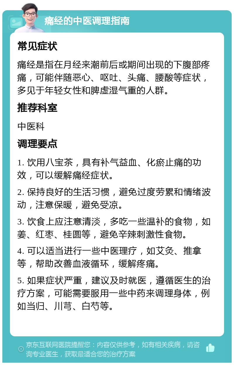 痛经的中医调理指南 常见症状 痛经是指在月经来潮前后或期间出现的下腹部疼痛，可能伴随恶心、呕吐、头痛、腰酸等症状，多见于年轻女性和脾虚湿气重的人群。 推荐科室 中医科 调理要点 1. 饮用八宝茶，具有补气益血、化瘀止痛的功效，可以缓解痛经症状。 2. 保持良好的生活习惯，避免过度劳累和情绪波动，注意保暖，避免受凉。 3. 饮食上应注意清淡，多吃一些温补的食物，如姜、红枣、桂圆等，避免辛辣刺激性食物。 4. 可以适当进行一些中医理疗，如艾灸、推拿等，帮助改善血液循环，缓解疼痛。 5. 如果症状严重，建议及时就医，遵循医生的治疗方案，可能需要服用一些中药来调理身体，例如当归、川芎、白芍等。