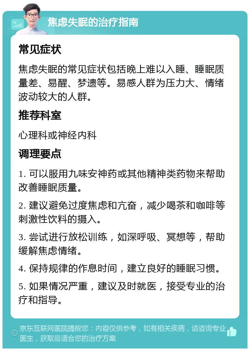 焦虑失眠的治疗指南 常见症状 焦虑失眠的常见症状包括晚上难以入睡、睡眠质量差、易醒、梦遗等。易感人群为压力大、情绪波动较大的人群。 推荐科室 心理科或神经内科 调理要点 1. 可以服用九味安神药或其他精神类药物来帮助改善睡眠质量。 2. 建议避免过度焦虑和亢奋，减少喝茶和咖啡等刺激性饮料的摄入。 3. 尝试进行放松训练，如深呼吸、冥想等，帮助缓解焦虑情绪。 4. 保持规律的作息时间，建立良好的睡眠习惯。 5. 如果情况严重，建议及时就医，接受专业的治疗和指导。